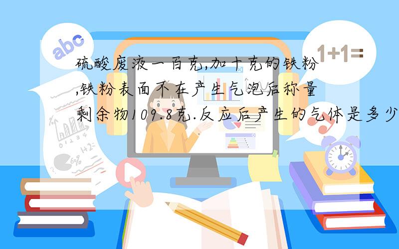 硫酸废液一百克,加十克的铁粉,铁粉表面不在产生气泡后称量剩余物109.8克.反应后产生的气体是多少克.该废液中硫酸的质量