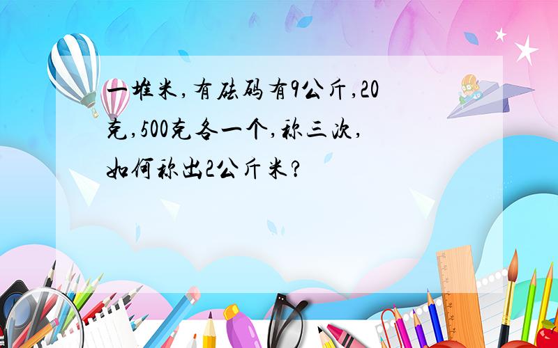 一堆米,有砝码有9公斤,20克,500克各一个,称三次,如何称出2公斤米?