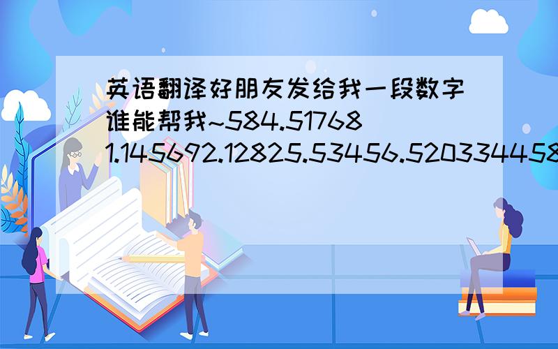 英语翻译好朋友发给我一段数字谁能帮我~584.517681.145692.12825.53456.5203344587.