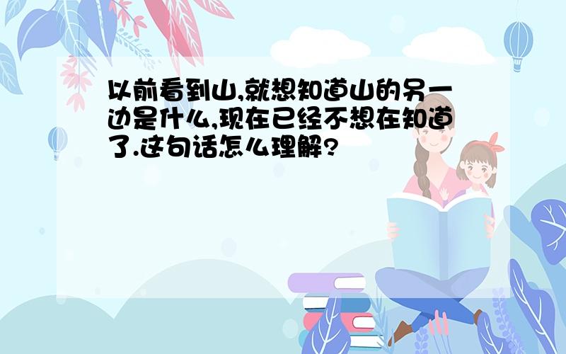 以前看到山,就想知道山的另一边是什么,现在已经不想在知道了.这句话怎么理解?