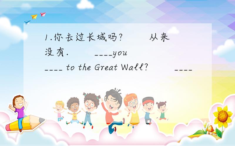 1.你去过长城吗? 　　从来没有. 　　____you ____ to the Great Wall? 　　____