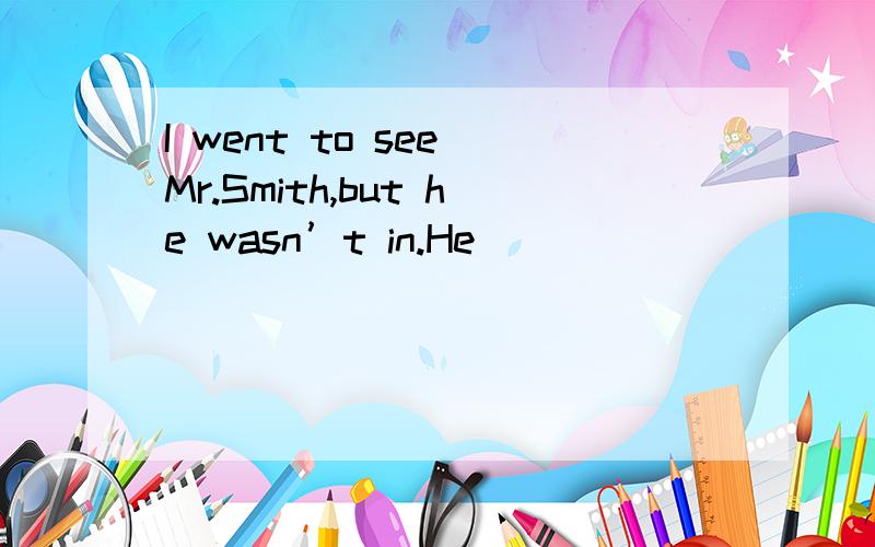 I went to see Mr.Smith,but he wasn’t in.He _______ _______ b