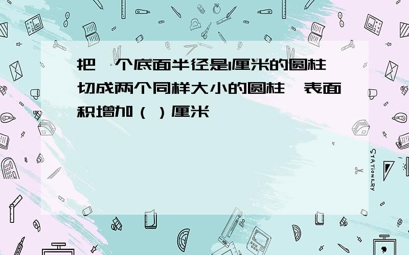 把一个底面半径是1厘米的圆柱切成两个同样大小的圆柱,表面积增加（）厘米