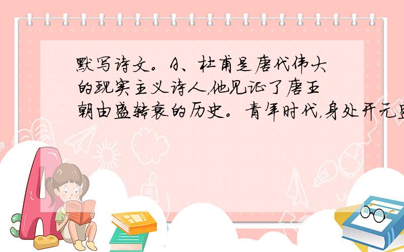 默写诗文。A、杜甫是唐代伟大的现实主义诗人，他见证了唐王朝由盛转衰的历史。青年时代，身处开元盛世的他有着“_______