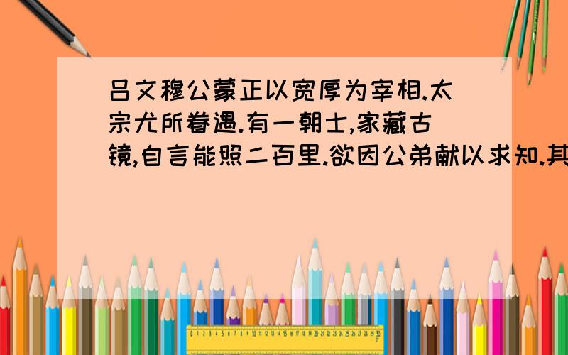 吕文穆公蒙正以宽厚为宰相.太宗尤所眷遇.有一朝士,家藏古镜,自言能照二百里.欲因公弟献以求知.其弟伺间从容言之,公笑曰：