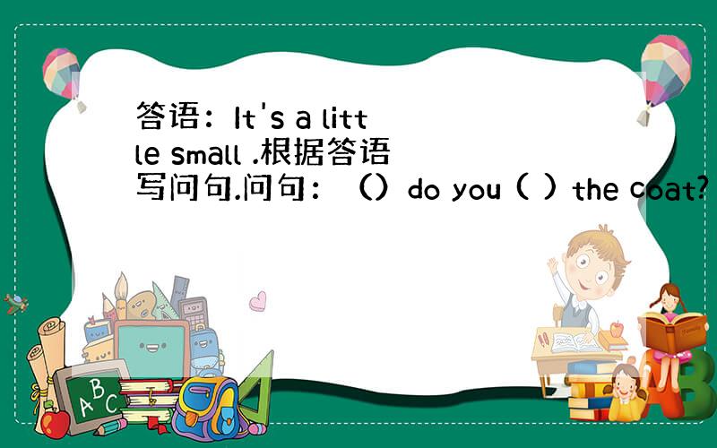 答语：It's a little small .根据答语写问句.问句：（）do you ( ) the coat?