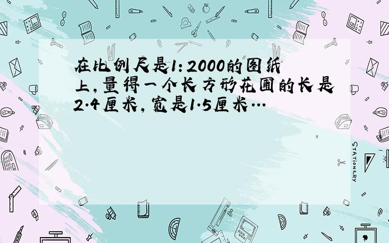 在比例尺是1：2000的图纸上,量得一个长方形花圃的长是2.4厘米,宽是1.5厘米...