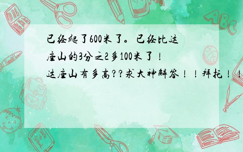 已经爬了600米了。已经比这座山的3分之2多100米了！这座山有多高？？求大神解答！！拜托！！悬赏！！采纳！要算式！！