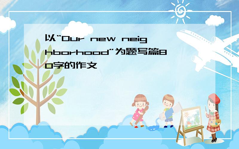 以“Our new neighborhood”为题写篇80字的作文