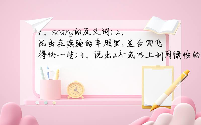 1、scary的反义词；2、昆虫在疾驰的车厢里,是否回飞得快一些；3、说出2个或以上利用惯性的体育项目