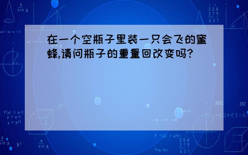 在一个空瓶子里装一只会飞的蜜蜂,请问瓶子的重量回改变吗?