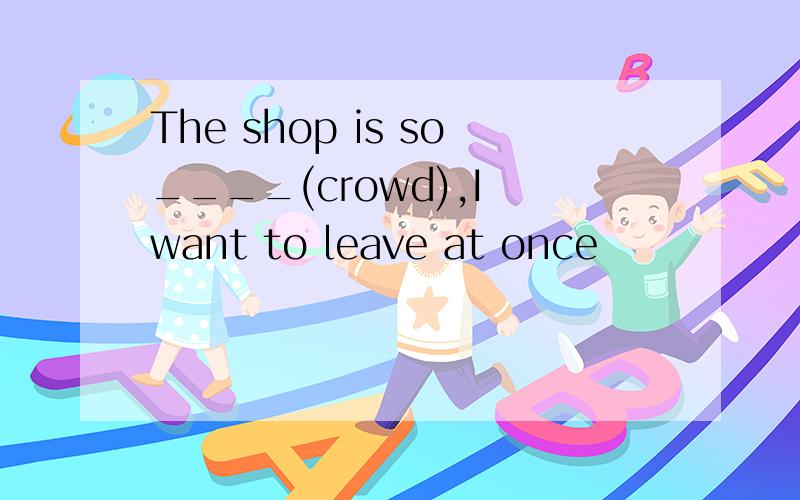 The shop is so____(crowd),I want to leave at once