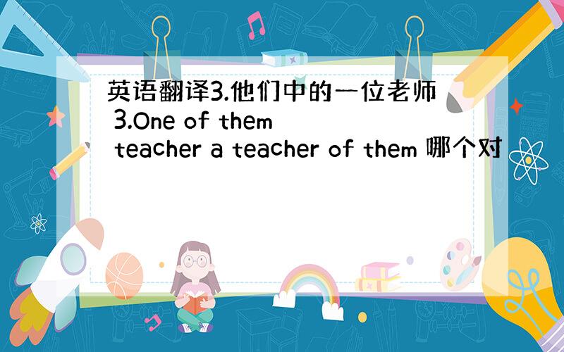 英语翻译3.他们中的一位老师 3.One of them teacher a teacher of them 哪个对