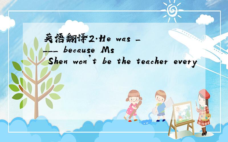 英语翻译2.He was ____ because Ms Shen won't be the teacher every