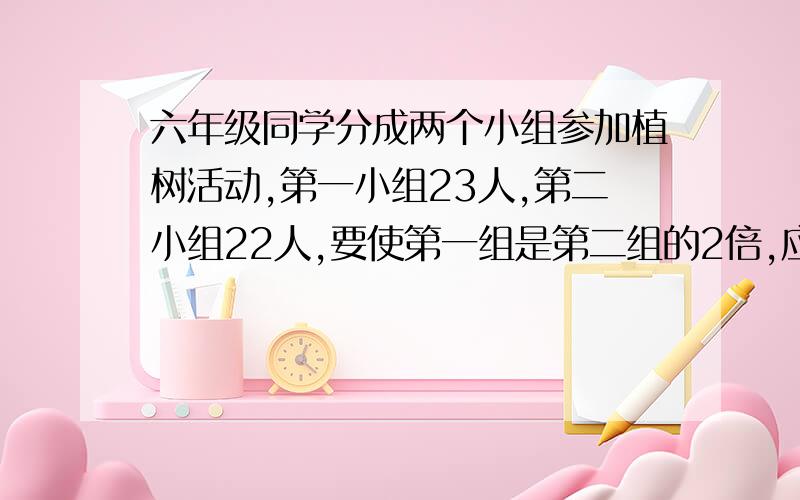 六年级同学分成两个小组参加植树活动,第一小组23人,第二小组22人,要使第一组是第二组的2倍,应怎样做?