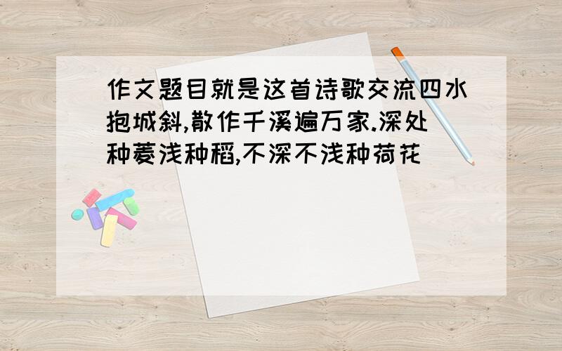 作文题目就是这首诗歌交流四水抱城斜,散作千溪遍万家.深处种菱浅种稻,不深不浅种荷花