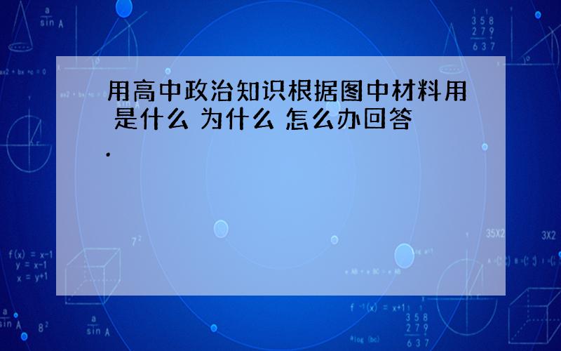 用高中政治知识根据图中材料用 是什么 为什么 怎么办回答.