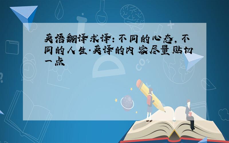 英语翻译求译：不同的心态,不同的人生.英译的内容尽量贴切一点