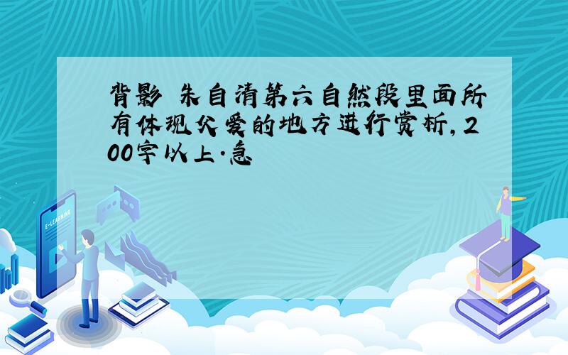 背影 朱自清第六自然段里面所有体现父爱的地方进行赏析,200字以上.急