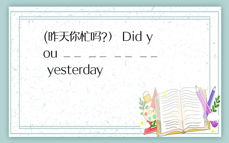 (昨天你忙吗?） Did you __ __ __ __ yesterday