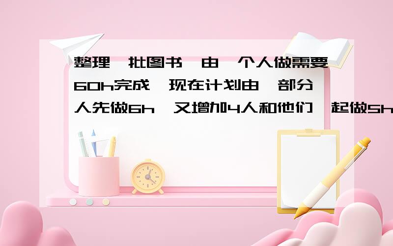 整理一批图书,由一个人做需要60h完成,现在计划由一部分人先做6h,又增加4人和他们一起做5h完成任务,.假设这些人的工