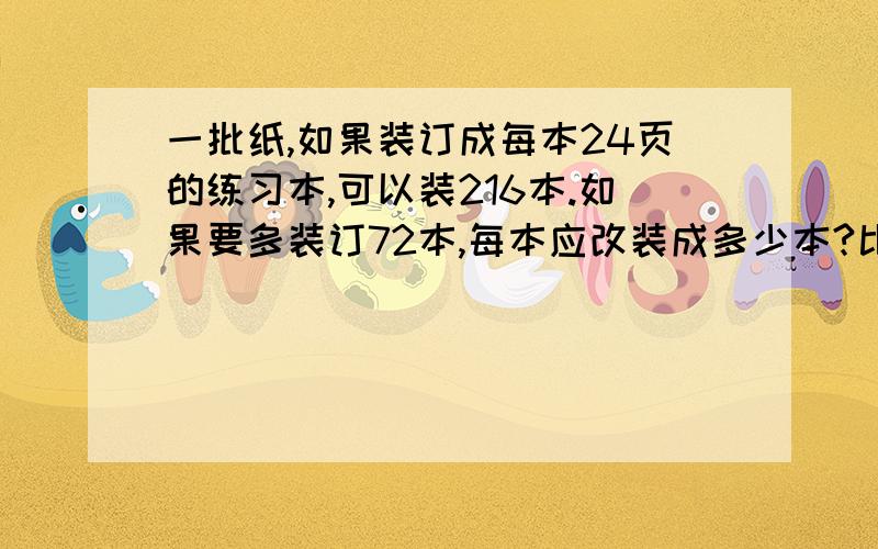 一批纸,如果装订成每本24页的练习本,可以装216本.如果要多装订72本,每本应改装成多少本?比例解,方程解.