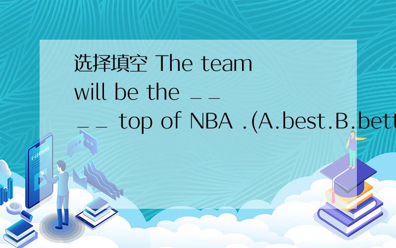 选择填空 The team will be the ____ top of NBA .(A.best.B.better.