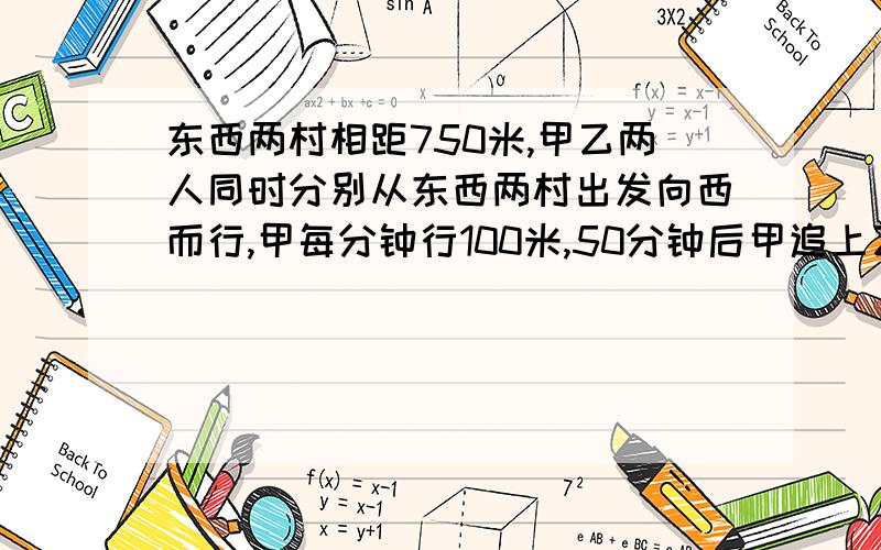 东西两村相距750米,甲乙两人同时分别从东西两村出发向西而行,甲每分钟行100米,50分钟后甲追上乙,乙每分