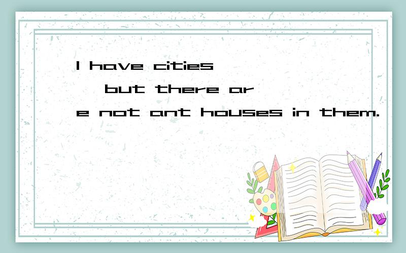 l have cities , but there are not ant houses in them.