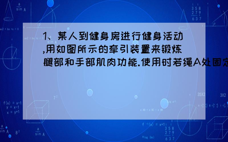 1、某人到健身房进行健身活动,用如图所示的牵引装置来锻炼腿部和手部肌肉功能.使用时若绳A处固定不动,手在B处用力Fb拉绳