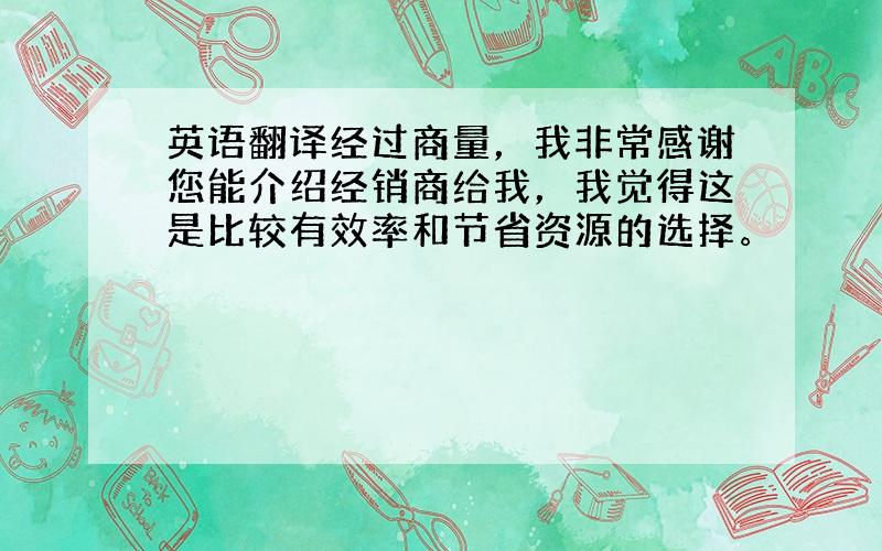 英语翻译经过商量，我非常感谢您能介绍经销商给我，我觉得这是比较有效率和节省资源的选择。