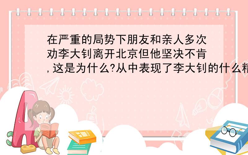 在严重的局势下朋友和亲人多次劝李大钊离开北京但他坚决不肯,这是为什么?从中表现了李大钊的什么精神?