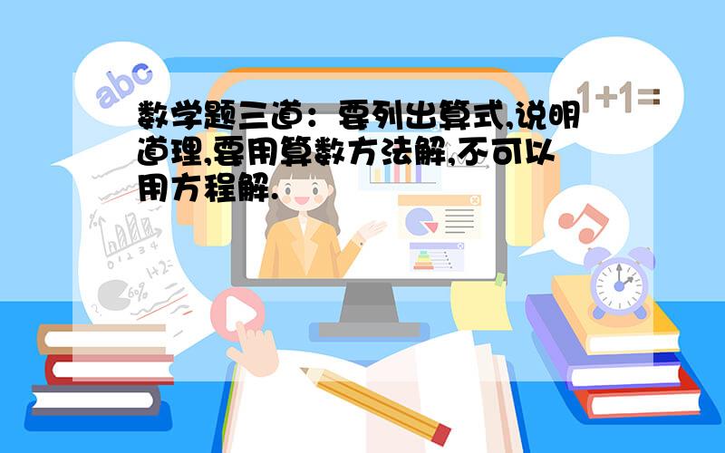 数学题三道：要列出算式,说明道理,要用算数方法解,不可以用方程解.