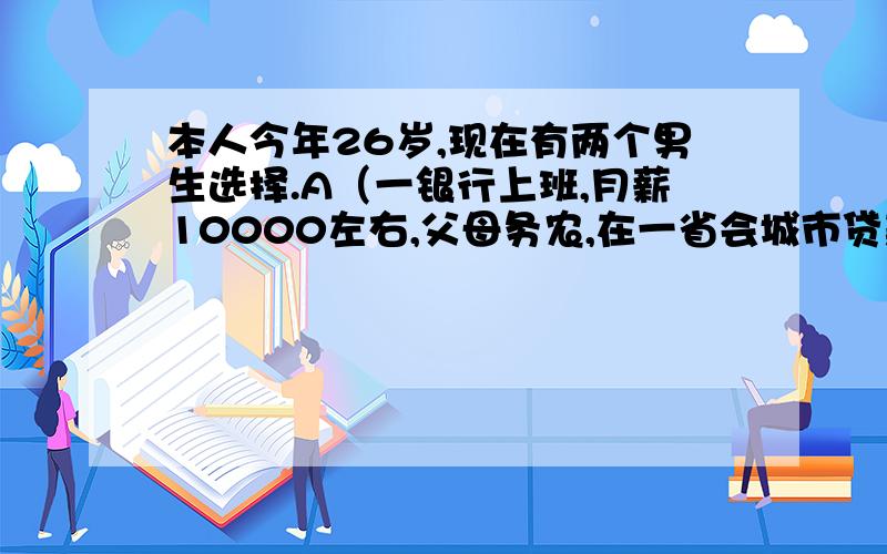 本人今年26岁,现在有两个男生选择.A（一银行上班,月薪10000左右,父母务农,在一省会城市贷款期房,另外债6万,结婚