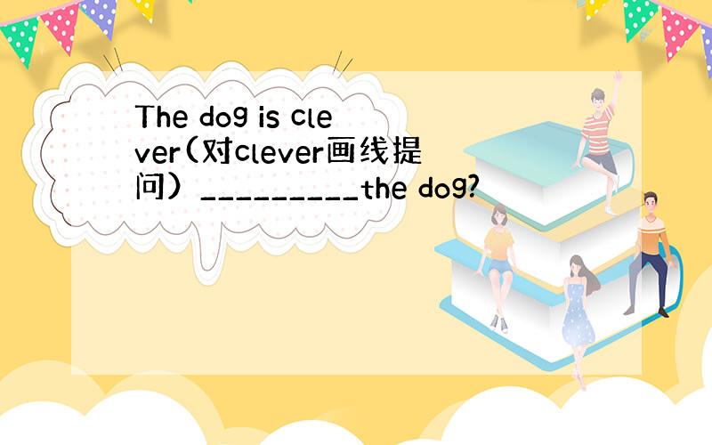 The dog is clever(对clever画线提问）_________the dog?