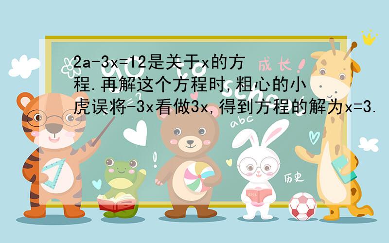 2a-3x=12是关于x的方程.再解这个方程时,粗心的小虎误将-3x看做3x,得到方程的解为x=3.