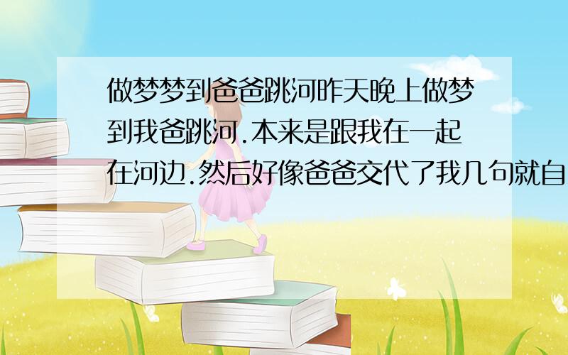 做梦梦到爸爸跳河昨天晚上做梦到我爸跳河.本来是跟我在一起在河边.然后好像爸爸交代了我几句就自己跳河了（梦里河的位置在我家