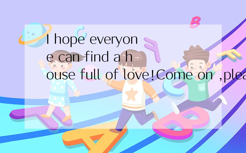 I hope everyone can find a house full of love!Come on ,pleas