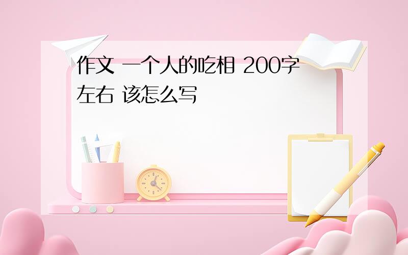 作文 一个人的吃相 200字左右 该怎么写