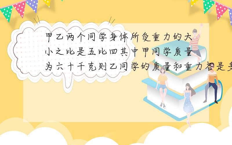 甲乙两个同学身体所受重力的大小之比是五比四其中甲同学质量为六十千克则乙同学的质量和重力各是多少