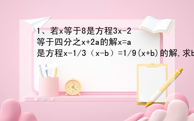 1、若x等于8是方程3x-2等于四分之x+2a的解x=a是方程x-1/3（x-b）=1/9(x+b)的解,求b的值