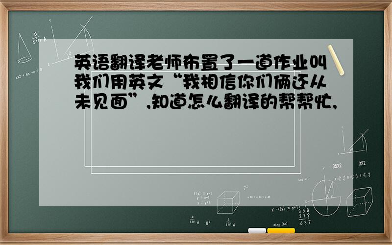 英语翻译老师布置了一道作业叫我们用英文“我相信你们俩还从未见面”,知道怎么翻译的帮帮忙,