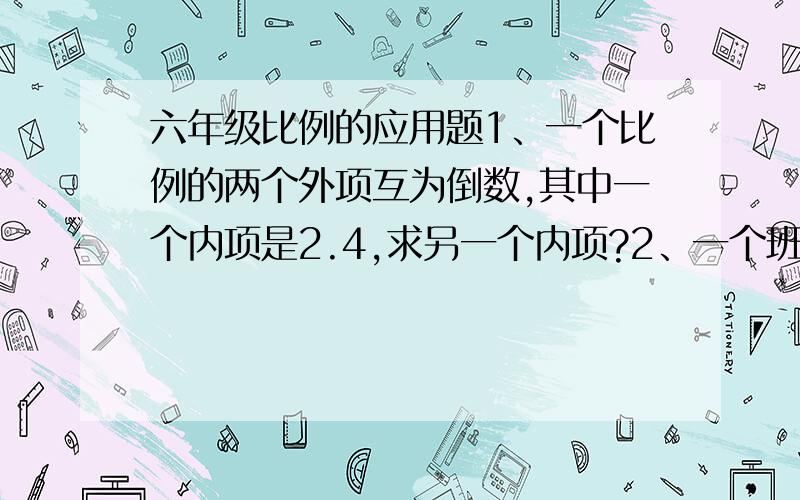 六年级比例的应用题1、一个比例的两个外项互为倒数,其中一个内项是2.4,求另一个内项?2、一个班级有男生25人,男生人数