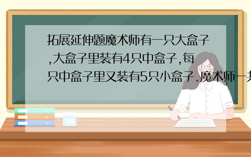 拓展延伸题魔术师有一只大盒子,大盒子里装有4只中盒子,每只中盒子里又装有5只小盒子.魔术师一共有多少只盒子?