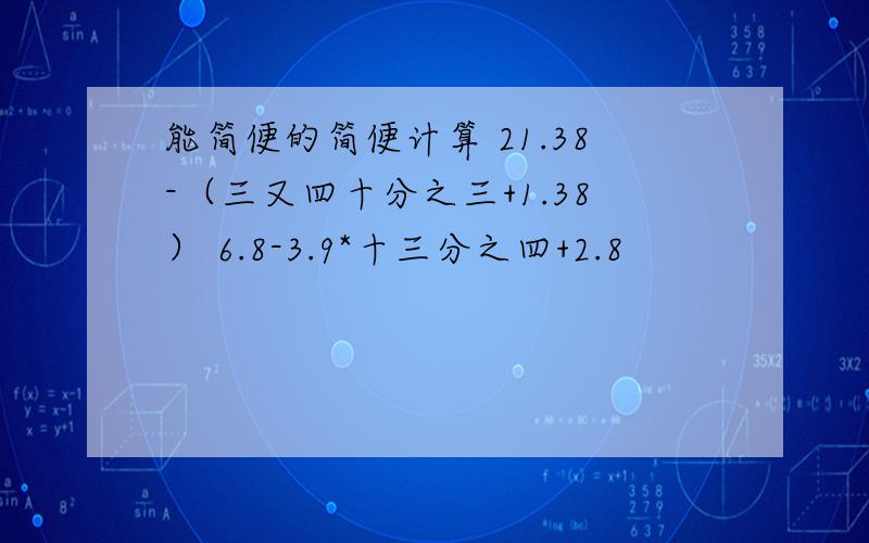 能简便的简便计算 21.38-（三又四十分之三+1.38） 6.8-3.9*十三分之四+2.8