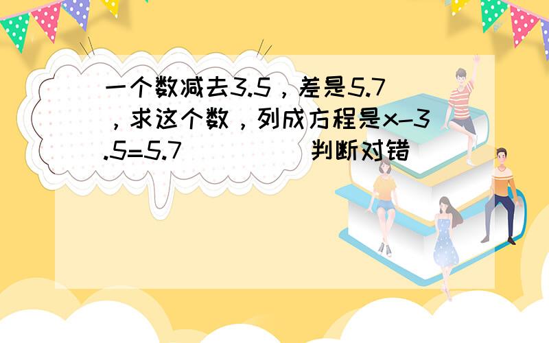 一个数减去3.5，差是5.7，求这个数，列成方程是x-3.5=5.7___．（判断对错）