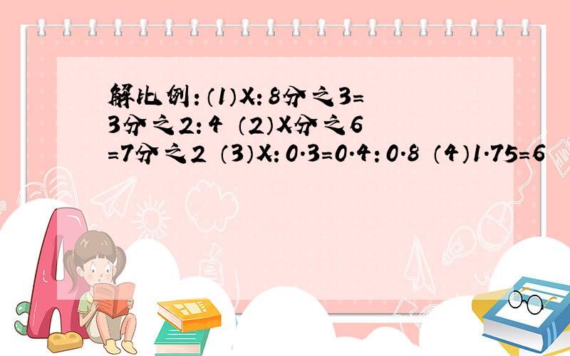 解比例：（1）X：8分之3=3分之2：4 （2）X分之6=7分之2 （3）X：0.3=0.4：0.8 （4）1.75=6