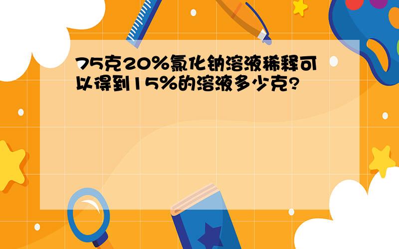 75克20％氯化钠溶液稀释可以得到15％的溶液多少克?