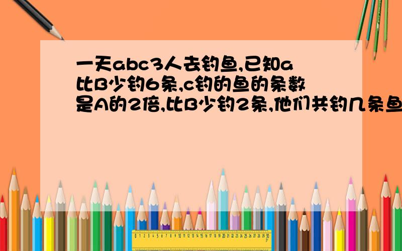 一天abc3人去钓鱼,已知a比B少钓6条,c钓的鱼的条数是A的2倍,比B少钓2条,他们共钓几条鱼