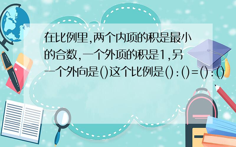 在比例里,两个内项的积是最小的合数,一个外项的积是1,另一个外向是()这个比例是():()=():()